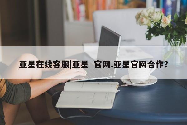 亚星管理官网 亚星官网管理平台亚星在线客服|亚星_官网.亚星官网合作？