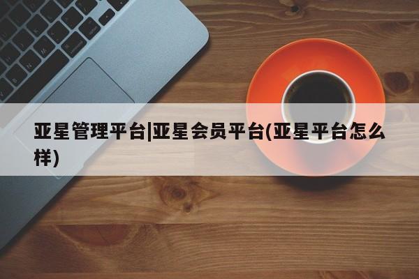 亚星管理官网 亚星官网管理平台亚星管理平台|亚星会员平台(亚星平台怎么样)