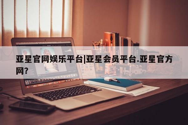 亚星管理官网 亚星官网管理平台亚星官网娱乐平台|亚星会员平台.亚星官方网？
