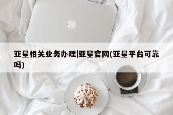 亚星管理官网 亚星官网管理平台亚星相关业务办理|亚星官网(亚星平台可靠吗)
