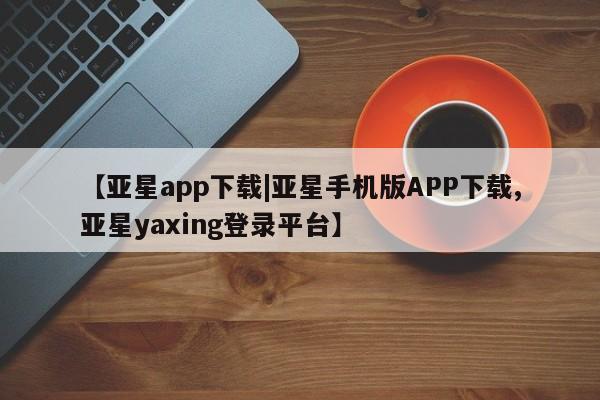 亚星管理官网 亚星官网管理平台【亚星app下载|亚星手机版APP下载,亚星yaxing登录平台】