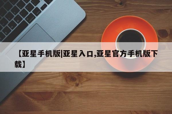 亚星管理官网 亚星官网管理平台【亚星手机版|亚星入口,亚星官方手机版下载】