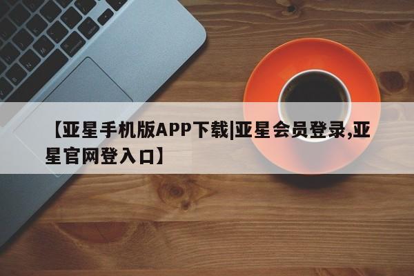 亚星管理官网 亚星官网管理平台【亚星手机版APP下载|亚星会员登录,亚星官网登入口】