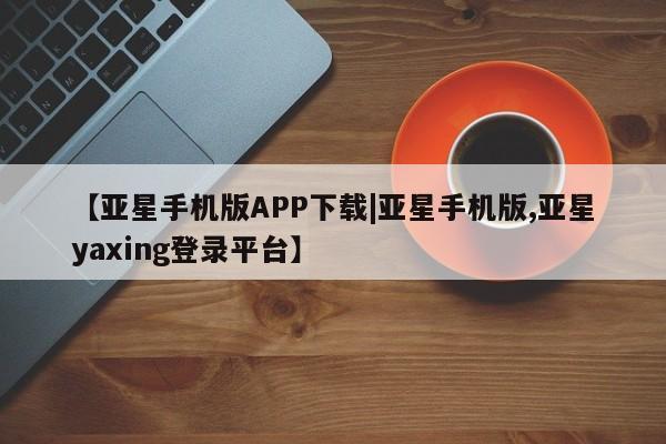亚星管理官网 亚星官网管理平台【亚星手机版APP下载|亚星手机版,亚星yaxing登录平台】