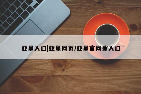 亚星管理官网 亚星官网管理平台亚星入口|亚星网页/亚星官网登入口