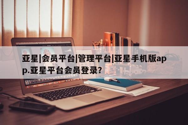 亚星管理官网 亚星官网管理平台亚星|会员平台|管理平台|亚星手机版app.亚星平台会员登录？