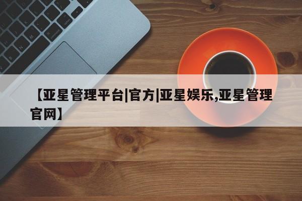 亚星管理官网 亚星官网管理平台【亚星管理平台|官方|亚星娱乐,亚星管理官网】