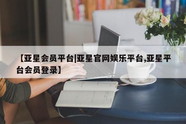 亚星管理官网 亚星官网管理平台【亚星会员平台|亚星官网娱乐平台,亚星平台会员登录】