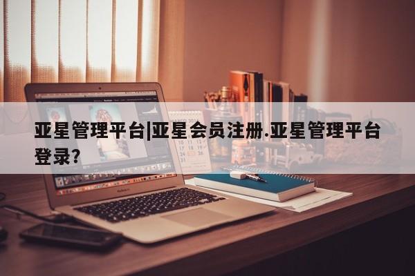 亚星管理官网 亚星官网管理平台亚星管理平台|亚星会员注册.亚星管理平台登录？