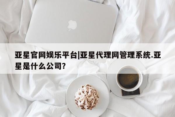亚星管理官网 亚星官网管理平台亚星官网娱乐平台|亚星代理网管理系统.亚星是什么公司？