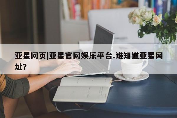 亚星管理官网 亚星官网管理平台亚星网页|亚星官网娱乐平台.谁知道亚星网址？