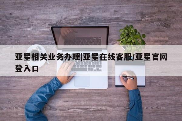 亚星管理官网 亚星官网管理平台亚星相关业务办理|亚星在线客服/亚星官网登入口
