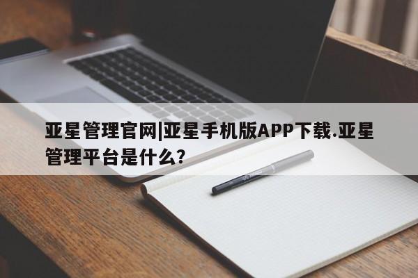 亚星管理官网 亚星官网管理平台亚星管理官网|亚星手机版APP下载.亚星管理平台是什么？