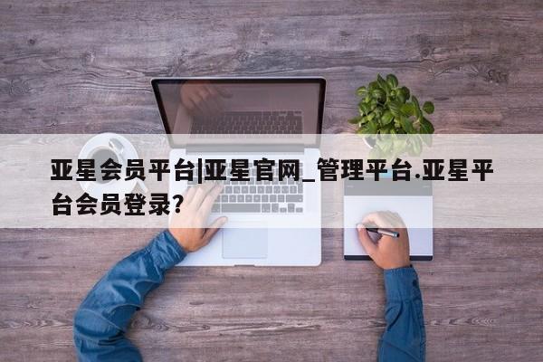 亚星管理官网 亚星官网管理平台亚星会员平台|亚星官网_管理平台.亚星平台会员登录？
