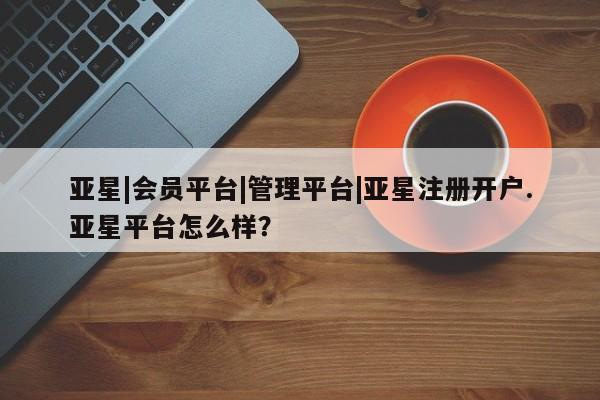 亚星管理官网 亚星官网管理平台亚星|会员平台|管理平台|亚星注册开户.亚星平台怎么样？