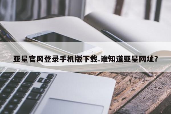 亚星管理官网 亚星官网管理平台亚星官网登录手机版下载.谁知道亚星网址？