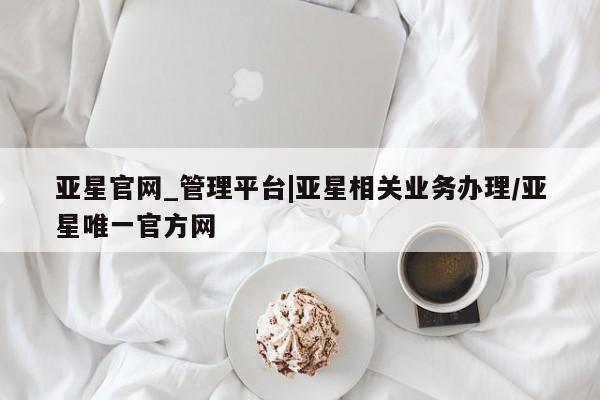 亚星管理官网 亚星官网管理平台亚星官网_管理平台|亚星相关业务办理/亚星唯一官方网