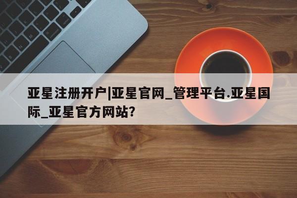 亚星管理官网 亚星官网管理平台亚星注册开户|亚星官网_管理平台.亚星国际_亚星官方网站？