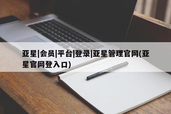 亚星管理官网 亚星官网管理平台亚星|会员|平台|登录|亚星管理官网(亚星官网登入口)