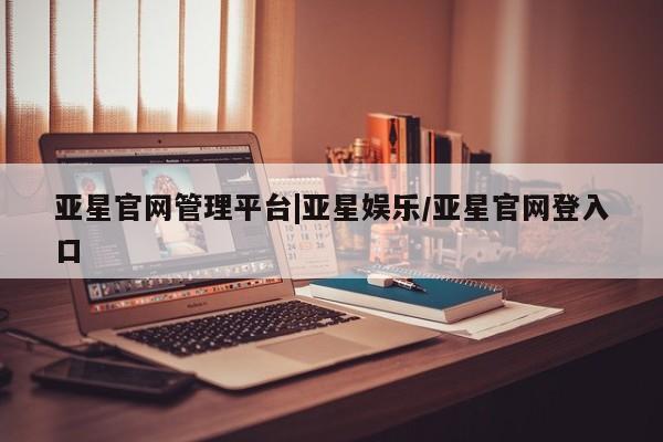 亚星管理官网 亚星官网管理平台亚星官网管理平台|亚星娱乐/亚星官网登入口