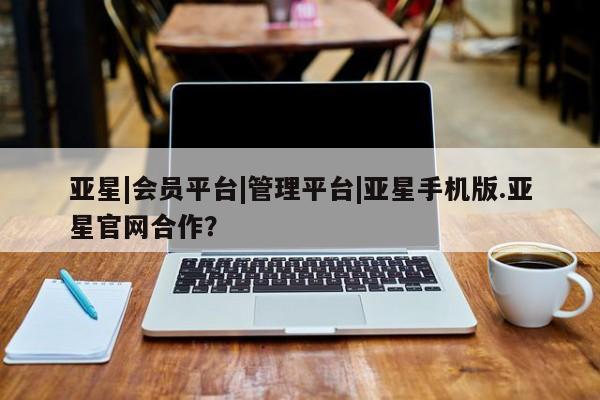 亚星管理官网 亚星官网管理平台亚星|会员平台|管理平台|亚星手机版.亚星官网合作？