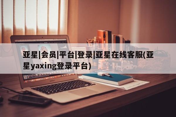 亚星管理官网 亚星官网管理平台亚星|会员|平台|登录|亚星在线客服(亚星yaxing登录平台)