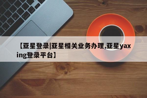 亚星管理官网 亚星官网管理平台【亚星登录|亚星相关业务办理,亚星yaxing登录平台】
