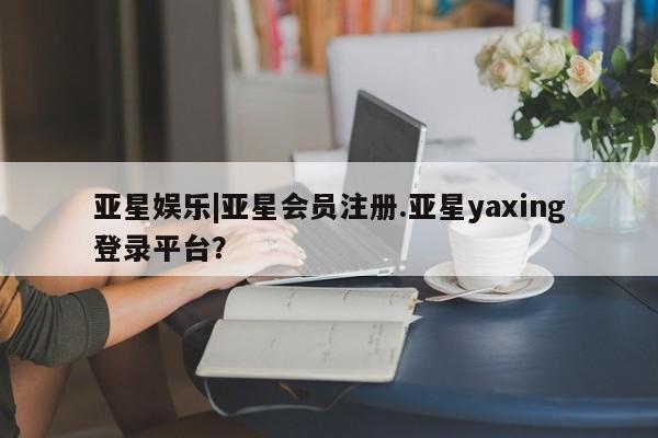 亚星管理官网 亚星官网管理平台亚星娱乐|亚星会员注册.亚星yaxing登录平台？