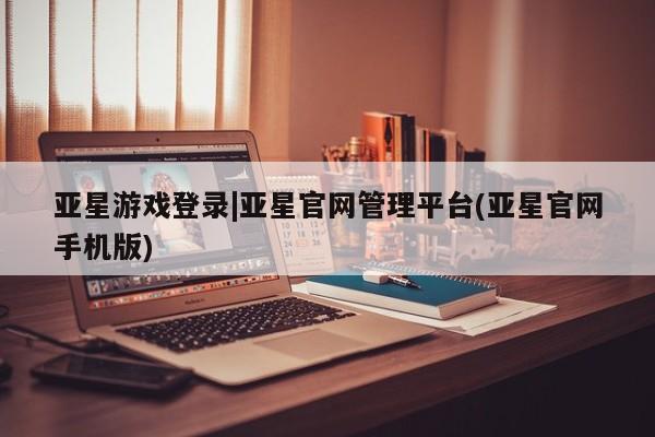 亚星管理官网 亚星官网管理平台亚星游戏登录|亚星官网管理平台(亚星官网手机版)
