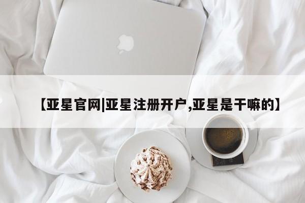 亚星管理官网 亚星官网管理平台【亚星官网|亚星注册开户,亚星是干嘛的】