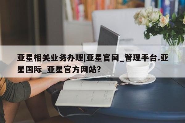 亚星管理官网 亚星官网管理平台亚星相关业务办理|亚星官网_管理平台.亚星国际_亚星官方网站？