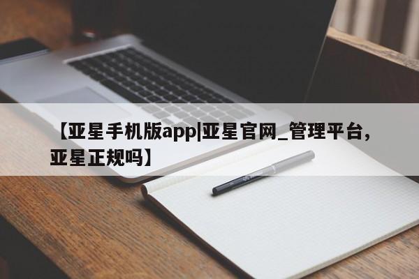 亚星管理官网 亚星官网管理平台【亚星手机版app|亚星官网_管理平台,亚星正规吗】