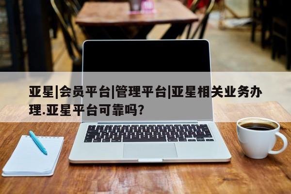 亚星管理官网 亚星官网管理平台亚星|会员平台|管理平台|亚星相关业务办理.亚星平台可靠吗？