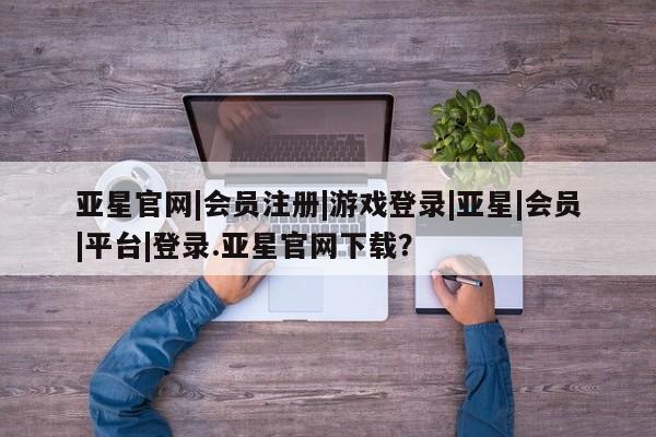 亚星管理官网 亚星官网管理平台亚星官网|会员注册|游戏登录|亚星|会员|平台|登录.亚星官网下载？