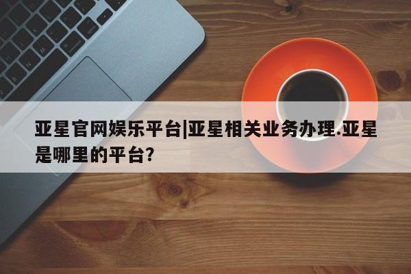 亚星管理官网 亚星官网管理平台亚星官网娱乐平台|亚星相关业务办理.亚星是哪里的平台？