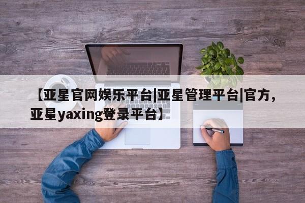 亚星管理官网 亚星官网管理平台【亚星官网娱乐平台|亚星管理平台|官方,亚星yaxing登录平台】