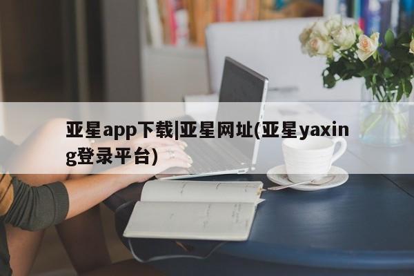 亚星管理官网 亚星官网管理平台亚星app下载|亚星网址(亚星yaxing登录平台)