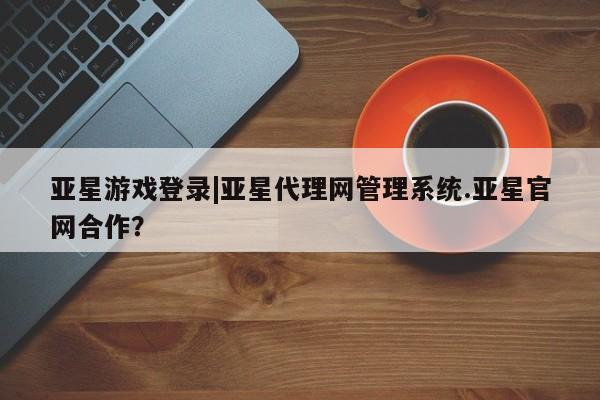 亚星管理官网 亚星官网管理平台亚星游戏登录|亚星代理网管理系统.亚星官网合作？