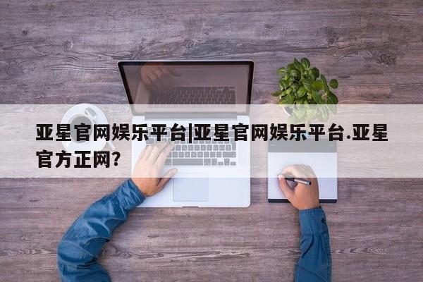亚星管理官网 亚星官网管理平台亚星官网娱乐平台|亚星官网娱乐平台.亚星官方正网？
