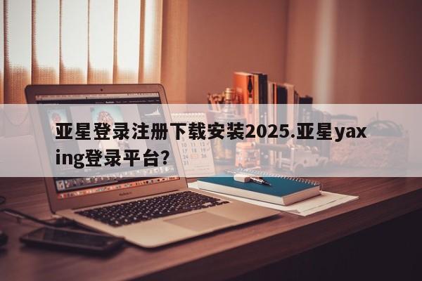 亚星管理官网 亚星官网管理平台亚星登录注册下载安装2025.亚星yaxing登录平台？