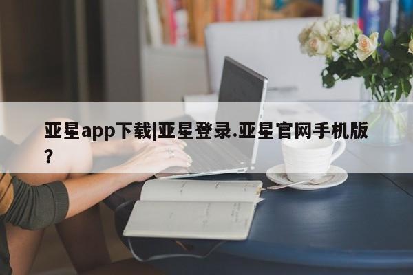 亚星管理官网 亚星官网管理平台亚星app下载|亚星登录.亚星官网手机版？