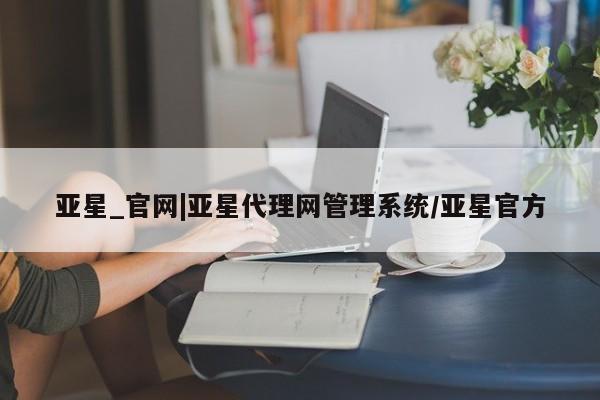 亚星管理官网 亚星官网管理平台亚星_官网|亚星代理网管理系统/亚星官方