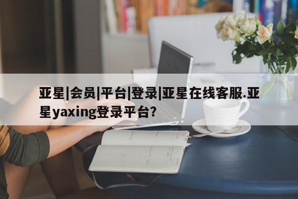 亚星管理官网 亚星官网管理平台亚星|会员|平台|登录|亚星在线客服.亚星yaxing登录平台？