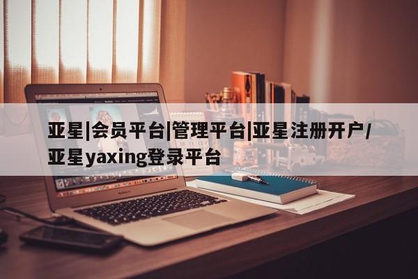 亚星管理官网 亚星官网管理平台亚星|会员平台|管理平台|亚星注册开户/亚星yaxing登录平台