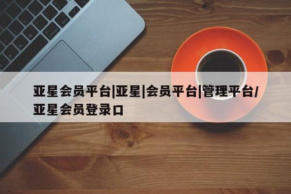 亚星管理官网 亚星官网管理平台亚星会员平台|亚星|会员平台|管理平台/亚星会员登录口