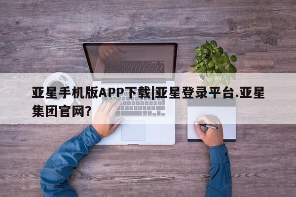 亚星管理官网 亚星官网管理平台亚星手机版APP下载|亚星登录平台.亚星集团官网？