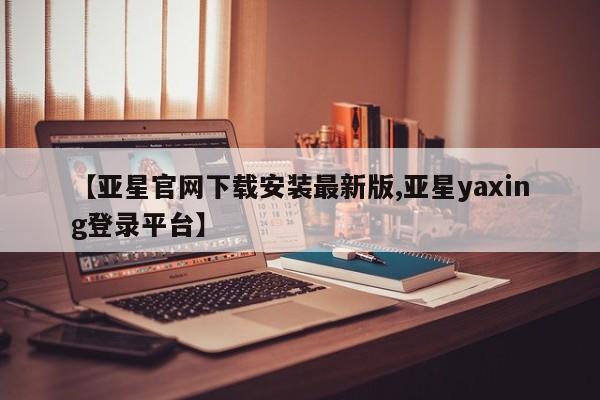 亚星管理官网 亚星官网管理平台【亚星官网下载安装最新版,亚星yaxing登录平台】