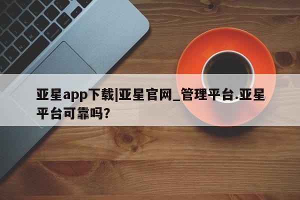 亚星管理官网 亚星官网管理平台亚星app下载|亚星官网_管理平台.亚星平台可靠吗？
