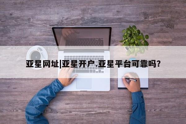 亚星管理官网 亚星官网管理平台亚星网址|亚星开户.亚星平台可靠吗？