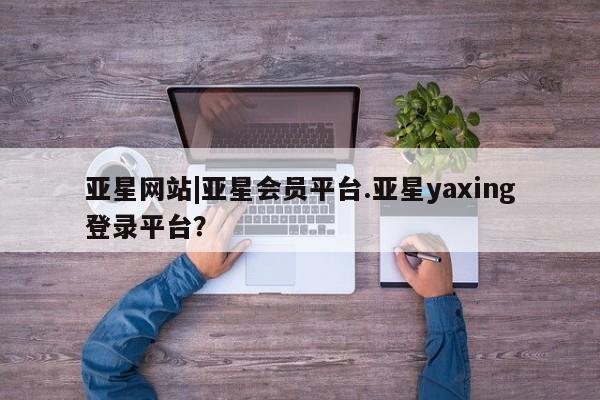 亚星管理官网 亚星官网管理平台亚星网站|亚星会员平台.亚星yaxing登录平台？